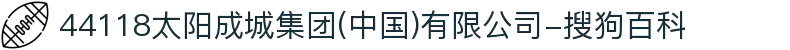 44118太阳成城集团(中国)有限公司-搜狗百科